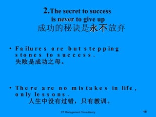 2. The secret to success  is  never  to give up   成功的秘诀是 永不 放弃 Failures are but stepping stones to success. 失败是成功之母。  There are no mistakes in life, only lessons. 人生中没有过错，只有教训。 ST Management Consultancy 
