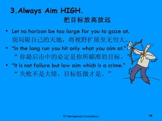 3.Always Aim HIGH.   把目标放高放远 Let no horizon be too large for you to gaze at. 别局限自己的天地，将视野扩展至无穷大。 “ In the long run you hit only what you aim at.” “ 你最后击中的必定是你所瞄准的目标。” “ It is not failure but low aim which is a crime.” “ 失败不是大错，目标低微才是。” ST Management Consultancy 