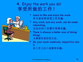 ST Management Consultancy 4.  Enjoy the work you do!     享受所做的工作！ Learn to like and enjoy the work. 学习喜欢和享受工作乐趣。 Any work, just any work, can be made interesting. 无论任何工作都可变得有趣。 There is always a better way of doing things. 凡事都有更好的方法。 Do your work creatively. Import fun into it. 在工作上注入创意和乐趣。 