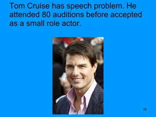 Tom Cruise has speech problem. He attended 80 auditions before accepted as a small role actor. 