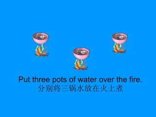 Put three pots of water over the fire. 分别将三锅水放在火上煮 
