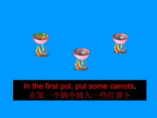 In the first pot, put some carrots . 在第一个锅中放入一些红萝卜 