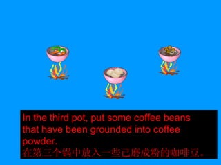 In the third pot, put some coffee beans that have been grounded into coffee powder. 在第三个锅中放入一些已磨成粉的咖啡豆。 