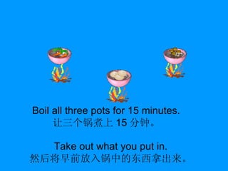 Boil all three pots for 15 minutes. 让三个锅煮上 15 分钟。 Take out what you put in. 然后将早前放入锅中的东西拿出来。 