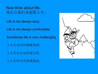 Now think about life. 现在让我们来想想人生。 Life is not always easy. Life is not always comfortable. Sometimes life is very challenging. 人生并非时时顺顺利利。 人生并非永远舒服无忧。 人生有时会有艰难挑战。 