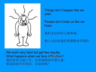 We work very hard but get few results. What happens when we face  difficulties ? 我们很努力地工作，但是成绩却差强人意。 要是面对 困难 的话 ， 会如何呢？ Things don’t happen like we wish. People don’t treat us like we hope. 我们无法时时心想事成。 他人无法如我们所愿般对待我们。 