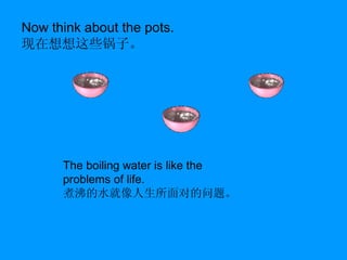 Now think about the pots. 现在想想这些锅子。 The boiling water is like the problems of life. 煮沸的水就像人生所面对的问题。 
