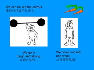 We can be like the carrots. 我们可以效仿红萝卜。 We go in tough and strong. 开始时坚强。 We come out soft and weak. 结果变得软弱。 