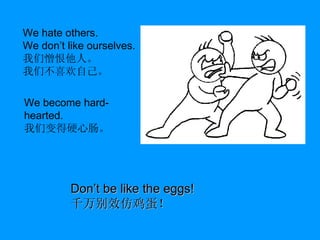 We hate others. We don’t like ourselves. 我们憎恨他人。 我们不喜欢自己。 We become hard-hearted. 我们变得硬心肠。 Don’t be like the eggs! 千万别效仿鸡蛋！ 