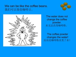 We can be like the coffee beans. 我们可以效仿咖啡豆。 The water does not change the coffee powder. 水无法改变咖啡粉。 The coffee powder changes the water! 反而是咖啡粉改变了水！ 