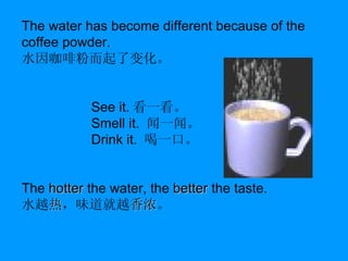 The water has become different because of the coffee powder. 水因咖啡粉而起了变化。 See it. 看一看。 Smell it.   闻一闻。 Drink it.   喝一口。 The  hotter  the water, the  better  the taste.   水越 热 ，味道就越 香浓 。 
