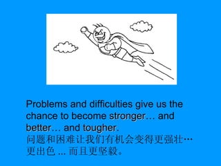 Problems and difficulties give us the chance to become  stronger … and  better … and  tougher . 问题和困难让我们有机会变得更强壮…更出色 ... 而且更坚毅。 