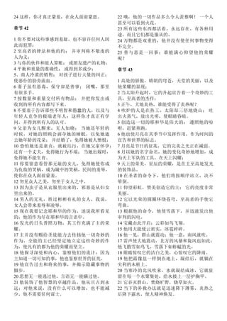 24 这样，你才真正蒙羞，在众人面前蒙恩。
章节 42
1 你不要对这些事感到羞耻，也不容许任何人因
此而犯罪：
2 至高者的律法和他的约； 并审判称不敬虔的
人为义；
3 与你的伙伴和旅人算账； 或朋友遗产的礼物；
4 平衡和重量的准确性； 或得到多或少；
5、商人冷漠的销售； 对孩子进行大量的纠正；
使恶仆的肋旁流血。
6 妻子虽有恶毒，保守却是善事； 闭嘴，那里
有很多手。
7 按数量和重量交付所有物品； 并把你发出或
收到的所有内容都写下来。
8 不要羞于告诉那些不明智和愚蠢的人，以及与
年轻人竞争的极端老年人：这样你才真正有学
问，并得到所有人的认可。
9 父亲为女儿醒来，无人知晓； 当她还年轻的
时候，对她的照顾会剥夺她的睡眠，以免她逝
去她年龄的花朵； 并结婚了，免得她被人憎恨：
10 恐怕她还是童贞，就被玷污，在她父家怀孕；
还有一个丈夫，免得她行为不端； 当她出嫁时，
免得她不能生育。
11 你要留意看管那无耻的女儿，免得她使你成
为仇敌的笑柄，成为城中的笑柄，民间的羞辱，
使你在众人面前蒙羞。
12 勿见众人之美，勿坐于女人之中。
13 因为虫子是从衣服里出来的，邪恶是从妇女
里出来的。
14 男人的无礼，胜过彬彬有礼的女人，我说，
女人会带来羞辱和凌辱。
15 现在我要记念耶和华的作为，述说我所看见
的；他的作为尽在耶和华的言语中。
16 发光的日头普照万物，其工作充满了主的荣
耀。
17 主并没有赐给圣徒能力去传扬他一切奇妙的
作为，全能的主已经坚定地立定这些奇妙的作
为，使凡有的都为他的荣耀而坚立。
18 他探寻深处和内心，鉴察他们的诡计：因为
主知道一切可知的事，他也鉴察世界的征兆。
19 他宣告过去和将来的事，并揭示隐藏事物的
脚步。
20 思想无一能逃过他，言语无一能瞒过他。
21 他装饰了他智慧的卓越作品，他从亘古到永
远：对他来说，没有什么可以增加，也不能减
少，他不需要任何谋士。
22 哦，他的一切作品多么令人羡慕啊！ 一个人
甚至可以看到火花。
23 所有这些东西都活着，永远存在，有各种用
途，而且它们都是服从的。
24 万物都是双重的，他并没有使任何事物变得
不完全。
25 善与恶是一回事：谁能满心仰望他的荣耀
呢？
章节 43
1 高处的骄傲，晴朗的穹苍，天堂的美丽，以及
他荣耀的显现；
2 当太阳升起时，它的升起宣告着一个奇妙的工
具，至高者的杰作：
3 正午，大地炎热，谁能受得了炎热呢？
4 吹炉的人是在热工，太阳却三倍地烧山； 吐
出火蒸气，放出光明，使眼睛昏暗。
5 创造这一切的耶和华是伟大的； 遵照他的吩
咐，赶紧奔跑。
6 他也使月亮在其季节中发挥作用，作为时间的
宣告和世界的标志。
7 月亮是节日的征兆，它的完美之光正在减弱。
8 月以她的名字命名，她的变化奇妙地增加，成
为天上军队的工具，在天上闪耀；
9 天上的荣美，星辰的荣耀，是在主至高处发光
的装饰品。
10 在圣者的命令下，他们将按顺序站立，决不
晕倒。
11 仰望彩虹，赞美创造它的主； 它的亮度非常
美丽。
12 它以光荣的圆圈环绕苍穹，至高者的手使它
弯曲。
13 根据他的命令，他使雪落下，并迅速发出他
审判的闪电。
14 宝藏由此开启；云彩如鸟飞翔。
15 他用大能使云密实，冰雹碎碎。
16 他一见，群山就震动；他一意，南风就吹。
17 雷声使大地震动，北方的风暴和旋风也如此；
他飞散雪如鸟飞，雪落下如蚱蜢的光。
18 眼睛惊叹它的洁白之美，心惊叹它的降雨。
19 他把霜像盐一样倒在地上，凝结后，就躺在
尖利的木桩上。
20 当寒冷的北风吹来，水就凝结成冰，它就驻
留在每一个水聚集处，给水披上一层护胸甲。
21 它吞灭群山，焚烧旷野，烧草如火。
22 当下的补救办法就是迅速降下薄雾，炎热之
后降下露水，使人精神焕发。
 