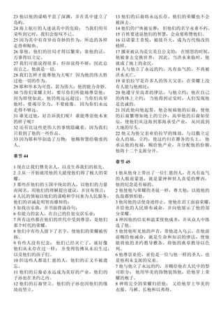 23 他以他的谋略平息了深渊，并在其中建立了
岛屿。
24 海上航行的人述说其中的危险； 当我们用耳
朵听到它时，我们会惊叹不已。
25 因为其中有奇异而奇妙的作为，所造的各样
走兽和鲸鱼。
26 靠他，他们的结局才得以繁荣；靠他的话，
万事得以立定。
27 我们可能说得很多，但却说得不够：因此总
而言之，他就是一切。
28 我们怎样才能尊他为大呢？ 因为他的伟大胜
过他一切的作为。
29 耶和华本为可畏，甚为伟大；他的能力奇妙。
30 当你们荣耀主时，要尽你们所能地尊崇他；
因为即使如此，他仍将远远超过：当你们高举
他时，要竭尽全力，不要疲倦。 因为你们永远
走得不够远。
31 谁见过他，好告诉我们呢？ 谁能尊崇他本来
的样子呢？
32 还有比这些更伟大的事情隐藏着，因为我们
只看到了他的一些作品。
33 因为耶和华创造了万物； 他赐智慧给敬虔的
人。
章节 44
1 现在让我们赞美名人，以及生养我们的祖先。
2 主从一开始就用他的大能使他们得了极大的荣
耀。
3 那些在他们的王国中统治的人，以他们的力量
而闻名，用他们的理解提出建议，并宣布预言：
4 人民的领袖以他们的谋略和学问来为人民服务，
他们的训诫是明智而雄辩的：
5 如找出乐曲，并书面背诵诗句：
6 有能力的富人，在自己的住处安居乐业：
7 所有这些都在他们的世代中受到尊崇，是他们
那个时代的荣耀。
8 他们中有些人留下了名字，使他们的荣耀被传
扬。
9 有些人没有纪念； 他们已经灭亡了，就好像
他们从未存在过一样； 并变得仿佛从未出生过；
以及他们的孩子们。
10 但这些人都是仁慈的人，他们的正义不被遗
忘。
11 他们的后裔必永远成为美好的产业，他们的
子孙也在圣约之内。
12 他们的后裔坚立，他们的子孙也因他们的缘
故而坚立。
13 他们的后裔将永远长存，他们的荣耀也不会
被抹去。
14 他们的尸体被安葬； 但他们的名字永垂不朽。
15 百姓要述说他们的智慧，会众要称赞他们。
16 以诺蒙主喜悦，被接升天，成为万代悔改的
榜样。
17 挪亚被认为是完美且公义的； 在愤怒的时候，
他被拿去交换世界； 因此，当洪水来临时，他
就成了地上的余民。
18 人与他立了永远的约，凡有血气的，不再被
洪水灭亡。
19 亚伯拉罕是许多人的伟大父亲：在荣耀上没
有人能与他相比；
20 他遵守至高者的律法，与他立约；他在自己
的肉体上立约； 当他得到证实时，人们发现他
是忠诚的。
21 因此他向他起誓，他会祝福他的后裔，使他
的后裔繁增如地上的尘沙，高举他的后裔如星
辰，使他们从这海到那海承受产业， 从河流到
大地的尽头。
22 他又为他父亲亚伯拉罕的缘故，与以撒立定
众人的福，立约，使这约归在雅各的头上。 他
承认他的祝福，赐给他产业，并分配他的份额。
他将十二个支派分开。
章节 45
1 他从他身上带出了一位仁慈的人，在凡有血气
的人眼前蒙恩，就是蒙神和世人喜爱的摩西，
他的纪念是有福的。
2 他使他与荣耀的圣徒一样，尊大他，以致他的
仇敌都惧怕他。
3 他用他的话使奇迹停止，使他在君王面前荣耀，
并给他的人民颁布诫命，并向他展示了他的部
分荣耀。
4 神因他的信实和温柔使他成圣，并从众人中拣
选了他。
5 他使他听见他的声音，带他进入乌云，在他面
前赐给他诫命，就是生命和知识的律法，使他
能将他的圣约教导雅各，将他的典章教导以色
列。
6 他尊崇亚伦，亚伦是一位与他一样的圣人，也
是他利未支派的兄弟。
7 他与他立了永远的约，并赐给他在人民中的祭
司职分； 他用华美的饰物装饰他，给他穿上荣
耀的袍子。
8 神将完全的荣耀归给他； 又给他穿上华美的
衣服、马裤、长袍和以弗得。
 