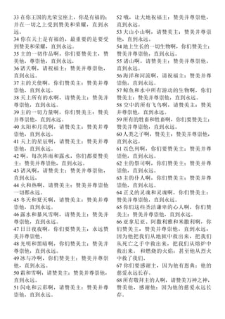33 在你王国的光荣宝座上，你是有福的；
并在一切之上受到赞美和荣耀，直到永
远。
34 你在天上是有福的，最重要的是要受
到赞美和荣耀，直到永远。
35 主的一切作品啊，你们要赞美主，赞
美他，尊崇他，直到永远，
36 诸天啊，请祝福主：赞美并尊崇他，
直到永远。
37 主的天使啊，你们赞美主：赞美并尊
崇他，直到永远。
38 天上所有的水啊，请赞美主：赞美并
尊崇他，直到永远。
39 主的一切力量啊，你们赞美主：赞美
并尊崇他，直到永远。
40 太阳和月亮啊，请赞美主：赞美并尊
崇他，直到永远。
41 天上的星辰啊，请赞美主：赞美并尊
崇他，直到永远。
42 啊，每次阵雨和露水，你们都要赞美
主：赞美并尊崇他，直到永远。
43 诸风啊，请赞美主：赞美并尊崇他，
直到永远，
44 火和热啊，请赞美主：赞美并尊崇他
一切都永远。
45 冬天和夏天啊，请赞美主：赞美并尊
崇他，直到永远。
46 露水和暴风雪啊，请赞美主：赞美并
尊崇他，直到永远。
47 日日夜夜啊，你们要赞美主：永远赞
美并尊崇他。
48 光明和黑暗啊，你们赞美主：赞美并
尊崇他，直到永远。
49 冰与冷啊，你们赞美主：赞美并尊崇
他，直到永远。
50 霜和雪啊，请赞美主：赞美并尊崇他，
直到永远。
51 闪电和云彩啊，请赞美主：赞美并尊
崇他，直到永远。
52 哦，让大地祝福主：赞美并尊崇他，
直到永远。
53 大山小山啊，请赞美主：赞美并尊崇
他，直到永远。
54 地上生长的一切生物啊，你们赞美主：
赞美并尊崇他，直到永远。
55 诸山啊，请赞美主：赞美并尊崇他，
直到永远。
56 海洋和河流啊，请祝福主：赞美并尊
崇他，直到永远。
57 鲸鱼和水中所有游动的生物啊，你们
赞美主：赞美并尊崇他，直到永远。
58 空中的所有飞鸟啊，请赞美主：赞美
并尊崇他，直到永远。
59 所有的牲畜和牲畜啊，你们要赞美主：
赞美并尊崇他，直到永远。
60 人类之子啊，赞美主：赞美并尊崇他，
直到永远。
61 以色列啊，你们要赞美主：赞美并尊
崇他，直到永远。
62 主的祭司啊，你们赞美主：赞美并尊
崇他，直到永远。
63 主的仆人啊，你们赞美主：赞美并尊
崇他，直到永远。
64 正义的灵魂和灵魂啊，你们赞美主：
赞美并尊崇他，直到永远。
65 你们这些圣洁谦卑的心人啊，你们赞
美主：赞美并尊崇他，直到永远。
66 亚拿尼亚、阿撒利雅和米撒利啊，你
们赞美主：赞美并尊崇他，直到永远：
因为他把我们从地狱中救出来，把我们
从死亡之手中救出来，把我们从熔炉中
救出来。 和燃烧的火焰：甚至他从烈火
中救了我们。
67 你们要感谢主，因为他有恩典：他的
慈爱永远长存。
68 所有敬拜主的人啊，请赞美万神之神，
赞美他，感谢他：因为他的慈爱永远长
存。
 
