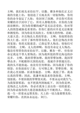 主啊，我们祖先亚伯拉罕、以撒、雅各和他们正义后
裔的全能上帝； 他创造了天地及其一切装饰物； 你用
你的命令划定了大海； 你封闭了深渊，并以你可畏而
荣耀的名字封印了它； 所有人都敬畏你，在你的力量
面前颤抖； 因为你荣耀的威严是无法忍受的，你对罪
人的愤怒威胁是重要的；但你仁慈的应许是无法衡量
和测度的； 因为你是至高的主，有极大的怜悯、忍耐、
大慈大悲，并且悔改人类的罪恶。 主啊，你按照你的
伟大仁慈，应许了那些得罪你的人，他们会悔改并得
到宽恕；你的无限慈悲，已指定罪人悔改，使他们可
以得救。 主啊，义人的神啊，你没有命定义人悔改，
像没有得罪你的亚伯拉罕、以撒、雅各一样。 但你却
命定我这个罪人要悔改，因为我所犯的罪比海边的沙
还多。 主啊，我的罪孽加增，我的罪孽加增，我因罪
孽众多，不配瞻仰天国的高度。 我被许多铁链压住，
我的头不能抬起，也没有任何释放；因为我惹了你的
愤怒，在你面前行了恶。 行可憎之事，罪孽倍增。 现
在我心里屈膝，祈求你施恩。 主啊，我犯了罪，我承
认我的罪孽：因此，我谦卑地恳求你饶恕我，主啊，
饶恕我，不要因我的罪孽毁灭我。 不要永远对我生气，
为我保留邪恶； 也不把我判到地底下。 因为你是神，
是悔改之人的神； 你必在我身上显出你一切的慈爱，
因为你必按你的大慈悲拯救我这个不配的人。 因此，
我一生一世要永远赞美你，天上的一切力量都赞美你，
荣耀归你，直到永永远远。 阿门。
 