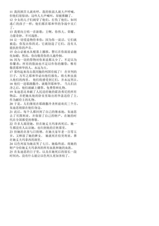 11 我的困苦人就欢呼，我的软弱人就大声呼喊。
但他们很惊讶：这些人大声喊叫，却被推翻了。
12 少女的儿子们刺穿了他们，打伤了他们，如同
逃亡的孩子一样；他们都在耶和华的争战中灭亡
了。
13 我要向主唱一首新歌：主啊，你伟大、荣耀、
力量奇妙、不可战胜。
14 让一切受造物侍奉你：因为你一说话，它们就
被造；你发出你的灵，它就创造了它们，没有人
能抗拒你的声音。
15 众山必被水从根基上挪移，磐石在你面前必融
化如蜡；然而，你向敬畏你的人施怜悯。
16 因为一切的祭物对你来说都太少了，不足以为
你馨香；所有的脂油也不足以作你的燔祭；惟有
敬畏耶和华的人，永远为大。
17 那些起来攻击我同胞的列国有祸了！ 在审判的
日子，万军之耶和华必向他们报仇，将火和虫放
入他们的肉里。 他们将感受到它们，并永远哭泣。
18 他们一进耶路撒冷，就敬拜耶和华。 当人们洁
净之后，他们就献上燔祭、免费祭和礼物。
19 朱迪思还奉献了人民送给她的霍洛弗尼的所有
物品，并把她从他的卧室里取出的华盖送给了主，
作为献给主的礼物。
20 于是，人们继续在耶路撒冷圣所前欢庆三个月，
朱迪思则留在他们身边。
21 此后，每个人都回到了自己的继承地，朱迪思
去了贝图利亚，并保留了自己的财产，在她的时
代在全国都受到尊敬。
22 许多人渴望她，但在她丈夫玛拿西死后，她一
生都没有人认识她，也归到他的百姓那里。
23 但她的名誉与日俱增，在她夫家年老一百零五
岁，又释放了她的婢女。 她就死在伯突利亚，葬
在她丈夫玛拿西的洞里。
24 以色列家为她哀哭了七日。她临终前，将她的
财产分给她丈夫玛拿西的所有血族和她的血族。
25 在朱迪思的日子里，以及在她死后的很长一段
时间内，没有什么能让以色列人更加害怕了。
 