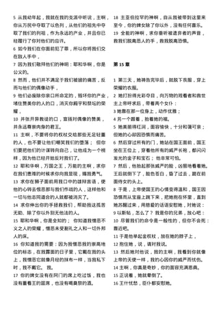 5 从我幼年起，我就在我的支派中听说，主啊，
你从万民中夺取了以色列，从他们的祖先中夺
取了我们的列祖，作为永远的产业，并且你已
经履行了你对他们的应许。
6 如今我们在你面前犯了罪，所以你将我们交
在敌人手中，
7 因为我们敬拜他们的神明：耶和华啊，你是
公义的。
8 然而，他们并不满足于我们被掳的痛苦，反
而与他们的偶像动手，
9 他们必废除你亲口所命定的，毁坏你的产业，
堵住赞美你的人的口，消灭你殿宇和祭坛的荣
耀，
10 并张开异教徒的口，宣扬对偶像的赞美，
并永远尊崇肉身的君王。
11 主啊，不要将你的权杖交给那些无足轻重
的人，也不要让他们嘲笑我们的堕落； 但你
们要把他们的计谋转向自己，让他成为一个榜
样，因为他已经开始反对我们了。
12 耶和华啊，万国之王，万能的主啊，求你
在我们患难的时候求你向我显现，赐我勇气。
13 求你在狮子面前用我口中的雄辩言语，使
他的心转去恨恶那与我们作战的人，这样他和
一切与他志同道合的人就都被消灭了。
14 求你伸出你的手拯救我们，帮助我这孤苦
无助、除了你以外别无他法的人。
15 耶和华啊，你是全知的； 你知道我憎恶不
义之人的荣耀，憎恶未受割礼之人和一切外邦
人的床。
16 你知道我的需要：因为我憎恶我的崇高地
位的标志，在我露面的日子里，它戴在我的头
上，我憎恶它就像月经的抹布一样，当我私下
时，我不戴它。 我。
17 你的婢女没有在阿门的席上吃过饭，我也
没有重看王的筵席，也没有喝奠祭的酒。
18 主亚伯拉罕的神啊，自从我被带到这里来
至今，你的婢女除了你以外，没有任何喜乐。
19 全能的神啊，求你垂听被遗弃者的声音，
救我们脱离恶人的手，救我脱离恐惧。
第 15 章
1 第三天，她祷告完毕后，就脱下丧服，穿上
荣耀的衣服。
2 她打扮得光彩夺目，向万物的观看者和救世
主上帝呼求后，带着两个女仆：
3 她靠在那一位身上，动作优雅；
4 另一个跟着，抬着她的裾。
5 她美丽得红润，面容愉快，十分和蔼可亲；
但她的心却因恐惧而痛苦。
6 然后穿过所有的门，她站在国王面前，国王
坐在王位上，穿着他所有的威严长袍，都闪闪
发光的金子和宝石； 他非常可怕。
7 然后，他抬起那张威严的脸，凶狠地看着她。
王后就倒下了，脸色苍白，昏了过去，跪在前
面侍女的头上。
8 于是，上帝使国王的心情变得温和，国王因
恐惧而从宝座上跳下来，把她抱在怀里，直到
她苏醒过来，用慈爱的话语安慰她，对她说：
9 以斯帖，怎么了？ 我是你的兄弟，放心吧：
10 尽管我们的命令是一般性的，但你不会死：
靠近吧。
11 于是他举起金权杖，放在她的脖子上，
12 抱住她，说，请对我说。
13 然后她对他说，我的主啊，我看到你就像
上帝的天使一样，我的心因你的威严而忧伤。
14 主啊，你真是奇妙，你的面容充满恩典。
15 正说着，她就晕倒了。
16 王什忧愁，臣仆都安慰她。
 