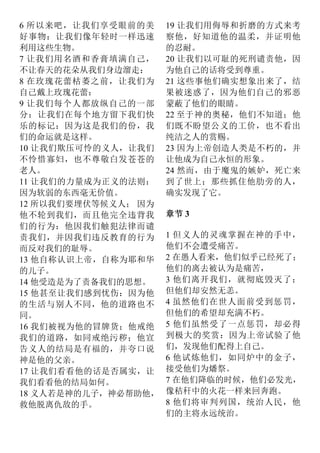 6 所以来吧，让我们享受眼前的美
好事物：让我们像年轻时一样迅速
利用这些生物。
7 让我们用名酒和香膏填满自己，
不让春天的花朵从我们身边溜走：
8 在玫瑰花蕾枯萎之前，让我们为
自己戴上玫瑰花蕾：
9 让我们每个人都放纵自己的一部
分：让我们在每个地方留下我们快
乐的标记：因为这是我们的份，我
们的命运就是这样。
10 让我们欺压可怜的义人，让我们
不怜惜寡妇，也不尊敬白发苍苍的
老人。
11 让我们的力量成为正义的法则：
因为软弱的东西毫无价值。
12 所以我们要埋伏等候义人； 因为
他不轮到我们，而且他完全违背我
们的行为：他因我们触犯法律而谴
责我们，并因我们违反教育的行为
而反对我们的耻辱。
13 他自称认识上帝，自称为耶和华
的儿子。
14 他受造是为了责备我们的思想。
15 他甚至让我们感到忧伤：因为他
的生活与别人不同，他的道路也不
同。
16 我们被视为他的冒牌货；他戒绝
我们的道路，如同戒绝污秽；他宣
告义人的结局是有福的，并夸口说
神是他的父亲。
17 让我们看看他的话是否属实，让
我们看看他的结局如何。
18 义人若是神的儿子，神必帮助他，
救他脱离仇敌的手。
19 让我们用侮辱和折磨的方式来考
察他，好知道他的温柔，并证明他
的忍耐。
20 让我们以可耻的死刑谴责他，因
为他自己的话将受到尊重。
21 这些事他们确实想象出来了，结
果被迷惑了，因为他们自己的邪恶
蒙蔽了他们的眼睛。
22 至于神的奥秘，他们不知道；他
们既不盼望公义的工价，也不看出
纯洁之人的赏赐。
23 因为上帝创造人类是不朽的，并
让他成为自己永恒的形象。
24 然而，由于魔鬼的嫉妒，死亡来
到了世上；那些抓住他肋旁的人，
确实发现了它。
章节 3
1 但义人的灵魂掌握在神的手中，
他们不会遭受痛苦。
2 在愚人看来，他们似乎已经死了；
他们的离去被认为是痛苦，
3 他们离开我们，就彻底毁灭了；
但他们却安然无恙。
4 虽然他们在世人面前受到惩罚，
但他们的希望却充满不朽。
5 他们虽然受了一点惩罚，却必得
到极大的奖赏：因为上帝试验了他
们，发现他们配得上自己。
6 他试炼他们，如同炉中的金子，
接受他们为燔祭。
7 在他们降临的时候，他们必发光，
像秸秆中的火花一样来回奔跑。
8 他们将审判列国，统治人民，他
们的主将永远统治。
 