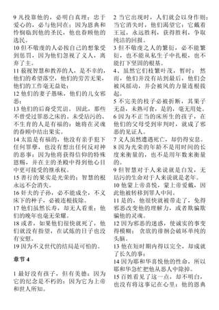 9 凡投靠他的，必明白真理；忠于
爱心的，必与他同在；因为恩典和
怜悯临到他的圣民，他也眷顾他的
选民。
10 但不敬虔的人必按自己的想象受
到惩罚，因为他们忽视了义人，离
弃了主。
11 藐视智慧和教养的人，是不幸的，
他们的希望落空，他们的劳苦无果，
他们的工作毫无益处：
12 他们的妻子愚昧，他们的儿女邪
恶；
13 他们的后裔受咒诅。 因此，那些
不曾受过罪恶之床的、未受玷污的、
不生育的人是有福的：她将在灵魂
的眷顾中结出果实。
14 太监是有福的，他没有亲手犯下
任何罪孽，也没有想出任何反对神
的恶事：因为他将获得信仰的特殊
恩赐，并在主的圣殿中得到他心目
中更可接受的继承权。
15 善行的果实是光荣的；智慧的根
永远不会消失。
16 奸夫的子孙，必不能成全，不义
床下的种子，必被连根拔除。
17 他们虽然长寿，却无人看重；他
们的晚年也毫无荣耀。
18 或者，如果他们很快就死了，他
们就没有指望，在试炼的日子也没
有安慰。
19 因为不义世代的结局是可怕的。
章节 4
1 最好没有孩子，但有美德：因为
它的纪念是不朽的：因为它为上帝
和世人所知。
2 当它出现时，人们就会以身作则；
当它消失时，他们渴望它：它戴着
王冠，永远胜利，获得胜利，争取
纯洁的回报。
3 但不敬虔之人的繁衍，必不能繁
衍，也不能从私生子中扎根，也不
能打下坚固的根基。
4、虽然它们枝繁叶茂，暂时； 然
而，他们并没有站到最后，他们会
被风摇动，并会被风的力量连根拔
起。
5 不完美的枝子必被折断，其果子
无益，未熟可食，是的，毫无用处。
6 因为不正当的床所生的孩子，在
他们的父母受到审判时，就成了邪
恶的见证人。
7 义人虽然遭遇死亡，却仍得安息。
8 因为光荣的年龄不是用时间的长
度来衡量的，也不是用年数来衡量
的。
9 但智慧对于人来说就是白发，无
玷污的生命对于人来说就是老年。
10 他蒙上帝喜悦，蒙上帝爱戴，因
此他被转移到罪人中间。
11 是的，他很快就被带走了，免得
邪恶改变他的理解力，或者欺骗欺
骗他的灵魂。
12 因为邪恶的迷惑，使诚实的事变
得模糊； 贪欲的徘徊会破坏单纯的
头脑。
13 他在短时期内得以完全，却成就
了长久的事：
14 因为耶和华喜悦他的性命，所以
耶和华急忙把他从恶人中除掉。
15 百姓看见了这一点，却不明白，
也没有将这事记在心里：他的恩典
 