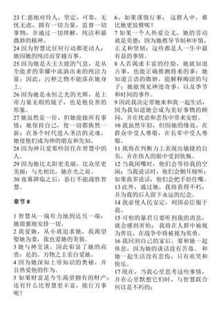23 仁慈地对待人，坚定，可靠，无
忧无虑，拥有一切力量，监督一切
事物，并通过一切理解，纯洁和最
微妙的精神。
24 因为智慧比任何行动都更动人：
她因她的纯洁而穿越万事。
25 因为她是天主大能的气息，是从
全能者的荣耀中流淌出来的纯洁力
量；因此，污秽之物不能落在她身
上。
26 因为她是永恒之光的光辉，是上
帝力量无瑕的镜子，也是他良善的
形象。
27 她虽然是一位，但她能做所有事
情：她保持自己，使一切都焕然一
新：在各个时代进入圣洁的灵魂，
她使他们成为神的朋友和先知。
28 因为神只爱那些居住在智慧中的
人。
29 因为她比太阳更美丽，比众星更
美丽；与光相比，她在光之前。
30 夜幕降临之后，恶行不能战胜智
慧。
章节 8
1 智慧从一端有力地到达另一端：
她甜蜜地安排一切。
2 我爱她，从小就追求她，我渴望
娶她为妻，我也爱她的美貌。
3 她与神交谈，因此彰显了她的高
贵：是的，万物之主亲自爱她。
4 因为她深知上帝知识的奥秘，并
且热爱他的作为。
5 如果财富是今生渴望拥有的财产；
还有什么比智慧更丰富，能行万事
呢？
6、如果谨慎行事； 这群人中，谁
比她更狡猾呢？
7 如果一个人热爱公义，她的劳动
就是美德：因为她教导节制和审慎、
正义和坚韧：这些都是人一生中最
有益的事情。
8 人若渴求丰富的经验，她就知道
古事，也能正确推测将来的事；她
知道言语的微妙，能解释晦涩的句
子；她能预见神迹奇事，以及季节
和时间的事件。
9 因此我决定带她来和我一起生活，
因为我知道她会成为美好事物的顾
问，并在忧虑和悲伤中带来安慰。
10 我虽然年轻，但因她的缘故，在
群众中受人尊敬，在长辈中受人尊
敬。
11 我将在判断力上表现出敏捷的自
负，并在伟人的眼中受到钦佩。
12 当我闭嘴时，他们会等待我的空
闲；当我说话时，他们会侧耳倾听；
如果我多说话，他们会把手捂住嘴。
13 此外，通过她，我将获得不朽，
并为我的后人留下永远的纪念。
14 我必使人民安定，列国必臣服于
我。
15 可怕的暴君只要听到我的消息，
就会感到害怕； 我将在人群中被视
为善良，在战争中将被视为英勇。
16 我回到自己的家后，要和她一起
休息，因为她的谈话没有苦毒。 和
她一起生活没有悲伤，只有欢笑和
快乐。
17 现在，当我心里思考这些事情，
并在心里默想它们时，与智慧联合
何以是不朽的；
 