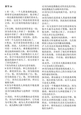 章节 14
1 再一次，一个人准备扬帆起航，
即将穿过汹涌的海浪时，他召唤了
一块比载着他的船只更腐烂的木头。
2 确实，这是为了利益的欲望而设
计的，而工匠则用他的技巧建造了
它。
3 但父啊，你的旨意掌管着这一切：
因为你在海上开辟了一条道路，在
波浪中开辟了一条安全的道路；
4 表明你能摆脱一切危险：是的，
尽管一个人没有艺术就出海了。
5 然而，你不希望你的智慧之工被
闲置，因此，人们将自己的生命托
付给一小块木头，乘着脆弱的船只
渡过波涛汹涌的大海，就可以得救。
6 在远古时期，当骄傲的巨人灭亡
时，你手中统治的世界的希望就在
脆弱的器皿中消失了，给万世留下
了世代的种子。
7 因为带来正义的木头是有福的。
8 但用手所造的，和它的创造者一
样，都受到咒诅：他，因为他创造
了它；他，因为他创造了它；他，
因为他创造了它；他，因为他创造
了它； 因为它是会腐烂的，所以它
被称为神。
9 因为不敬虔的人和他的不敬虔都
是上帝所憎恶的。
10 因为被造物必与造物者一同受惩
罚。
11 因此，外邦人的偶像也必受到惩
罚：因为在神的创造物中，它们成
为可憎之物，成为人类灵魂的绊脚
石，成为愚昧人脚下的网罗。
12 因为制造偶像是灵性淫乱的开始，
制造偶像是生命败坏的开始。
13 因为它们从起初就不是，也不会
永远是。
14 因为他们是借着人类虚荣的荣耀
来到这个世界的，因此他们很快就
会灭亡。
15 一位父亲因不合时宜的哀悼而为
他不久被夺走的孩子塑像，现在尊
他为神，当时他已死了，并向他手
下的人举行仪式和祭祀。
16 因此，随着时间的推移，一种不
敬虔的习俗逐渐成为法律，人们按
照国王的命令崇拜雕刻的偶像。
17 人们无法在他面前尊敬他，因为
他们住得很远，他们从远处模仿了
他的面容，并制作了他们所尊敬的
国王的真像，目的是通过他们的坦
率来奉承他， 不在场，就好像他在
场一样。
18 此外，工匠的非凡勤奋确实有助
于让无知的人更加迷信。
19 因为他也许愿意取悦权威人士，
所以迫使他运用自己的全部技巧来
制作最好的时装。
20 因此，群众被这工作的恩典所吸
引，现在把他当作神，而不久前还
只是受人尊敬。
21 这是一个欺骗世界的机会：因为
人类要么服务于灾难，要么服务于
暴政，确实给石头和股票赋予了不
可传达的名字。
22 此外，这对他们来说还不够，他
们在认识神的问题上还犯了错误；
然而，尽管他们生活在无知的伟大
战争中，那些如此巨大的瘟疫却称
他们为和平。
 