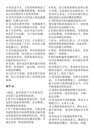 13 因为这个人，尘世的物质制造了
易碎的器皿和雕刻的图像，他知道
自己比其他所有人更容易得罪。
14 所有压制你人民的敌人都是最愚
蠢的，比婴儿还可怜。
15 因为他们把外邦的一切偶像都当
作神，它们没有眼睛可以看，没有
鼻子可以呼吸，没有耳朵可以听，
也没有手可以握。 至于他们的脚，
他们走得很慢。
16 因为人创造了它们，并且借用了
自己的灵创造了它们：但没有人能
创造像自己一样的神。
17 因为他是必死的，所以用邪恶的
手制造死物，因为他自己比他所崇
拜的东西更好；虽然他曾经活过，
但他们却永远不活了。
18 是的，他们也崇拜那些最可恨的
野兽：因为放在一起比较，有些比
其他的更糟糕。
19 它们并不美丽，连兽类都不敢恭
维；但它们却得不到上帝的赞美和
祝福。
章节 16
1 因此，他们受到了应有的惩罚，
并受到了众多野兽的折磨。
2 你不但不施恩待你的百姓，反而
为他们预备异样的肉，甚至鹌鹑，
来刺激他们的食欲。
3 为了使他们渴望食物，可能会因
为派到他们中间的野兽的丑陋景象
而厌恶他们必须渴望的东西； 但这
些人在短暂的时间内遭受贫困，可
能会尝到一种奇怪的味道。
4 因为，实行暴政的他们必然会陷
入贫困，这是他们无法避免的：但
对这些人来说，只应该向他们展示
他们的敌人是如何遭受折磨的。
5 当野兽的可怕凶猛临到这些人时，
他们被弯蛇的毒刺而灭亡，你的愤
怒并没有永远持续下去：
6 但他们暂时受到惊扰，为要使他
们受到警戒，有得救的记号，使他
们记念你律法的诫命。
7 因为，凡转向它的人，并不是因
他所看到的事物而得救，而是因你，
所有人的救主而得救。
8 借此，你使你的敌人承认，是你
拯救了一切邪恶：
9 他们被蚱蜢和苍蝇咬死了，也没
有办法救他们的命，因为他们是罪
有应得。
10 但你的儿子们，毒龙的牙齿却未
能胜过他们；因为你的慈爱常临到
他们身上，医治了他们。
11 因为他们被刺痛，为要记念你的
话； 并且很快就得救了，这样他们
就不会陷入深深的遗忘之中，可以
不断地铭记你的良善。
12 使他们恢复健康的既不是药草，
也不是软膏，而是你的话，主啊，
医治万物。
13 因为你有生死的权柄：你引人入
地狱之门，又带人上来。
14 人确实因恶意而杀人；神出去后，
就不再回来； 复活的灵魂也不会再
回来。
15 但这是不可能逃脱你的手的。
16 那些不认识你的恶人，都被你大
能的臂膀所鞭打，用奇雨、冰雹、
 