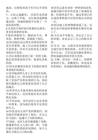 诫命，以便你的孩子们可以不受伤
害：
7、正如云遮蔽营； 以前有水的地
方，出现了旱地。 出红海的道路畅
通无阻； 汹涌的溪流中出现了一片
绿色的田野：
8 凡受你手保护的百姓都经过那里，
看见你奇妙的奇事。
9 他们奔跑如马，跳跃如羊羔，赞
美你，耶和华啊，你拯救了他们。
10 因为他们还记得在异国寄居时所
发生的事情，地上生出的是苍蝇而
不是牲畜，河里生出的却是大量的
青蛙而不是鱼。
11 但后来他们看到了新一代的飞禽，
他们受到食欲的引导，要求吃美味
的肉。
12 因为有鹌鹑从海里飞到他们那里
来求他们的满足。
13 惩罚临到罪人身上并非没有先例，
以雷霆之力：因为他们对陌生人采
取了更加严厉和仇恨的行为，因此
他们根据自己的邪恶而受到了公正
的痛苦。
14 所多玛人不接待那些来的时候素
不相识的人，反而使他们本应受的
朋友为奴。
15 不仅如此，也许这些人也会受到
一些尊重，因为他们使用不友善的
陌生人：
16 但是这些人却严重折磨他们，因
为他们用筵席招待了他们，并且已
经与他们一起遵守了同样的律法。
17 因此，这些人甚至被蒙蔽了双眼，
就像那些在义人的门前一样：当他
们被可怕的黑暗所包围时，每个人
都在寻找自己门的出路。
18 因为元素本身因一种和谐而改变，
就像诗篇中的音符改变了曲调的名
称，但始终是声音； 通过看到已经
完成的事情就可以很好地认识到这
一点。
19 因为地上的事物都变成了水，以
前在水中游泳的事物现在都浮在地
上了。
20 火在水中有能力，却忘记了自己
的美德；水也忘记了自己的熄灭本
性。
21 在另一边，火焰并没有烧毁那些
会腐烂的生物的肉体，尽管它们在
其中行走； 它们也没有融化那种自
然容易融化的冰冷的天堂肉。
22 主啊，因为在一切事上，你都尊
荣你的子民，荣耀他们，你也没有
轻看他们，而是随时随地帮助他们。
 