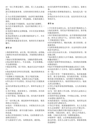 19 一切工作都会腐烂、消耗，其工人也必随之
消失。
20 以智慧思想善事，以悟性推理圣事的人有福
了。
21 凡心里思念她的道路的，也必明白她的奥秘。
22 你们要像追踪者一样追随她，在她的道路上
埋伏。
23 凡在她窗子里窥探的，也必在她门前侧听。
24 凡住在她家附近的，也必在她的墙上钉上一
根别针。
25 他要在她附近支搭帐篷，并在有美好事物的
地方住宿。
26 他必将他的儿女安置在她的庇护之下，并在
她的枝条下住宿。
27 他将被她遮盖免受炎热，他将居住在她的荣
耀中。
章节 15
1 敬畏耶和华的，必行善；明白律法的，必得她。
2 她将以母亲的身份遇见他，并接纳他为娶处女
为妻。
3 她必以智慧的粮喂养他，又赐他智慧的水喝。
4 他必留在她身上，不会动摇； 并会依赖她，
不会感到困惑。
5 她必高举他，高于邻舍；她必在会众中向他开
口。
6 他必找到喜乐和喜乐的冠冕，她必使他继承永
恒的名号。
7 但愚昧人不能接近她，罪人不能看见她。
8 因为她绝非骄傲，说谎的人也记不起她。
9 罪人的口中不宜赞美，因为这不是主差遣他来
的。
10 因为智慧必发出赞美之声，耶和华必使之亨
通。
11 你不要说，我是靠着主，才跌倒的；因为你
不该做他所恨恶的事。
12 你不要说，他使我犯了错，因为他不需要罪
人。
13 一切可憎之事，都是耶和华所恨恶的； 敬畏
神的人不喜爱它。
14 他从一开始就亲自造人，并把他交在自己的
谋划手中；
15 如果你愿意，就可以遵守诫命，表现蒙悦纳
的忠诚。
16 他已在你面前放了火和水；无论你愿意与否，
请伸出你的手。
17 人面前有生与死； 如果他喜欢，就给他。
18 因为耶和华的智慧极大，大有能力，鉴察万
事；
19 他的眼目看顾敬畏他的人，他知道人的一切
行为。
20 他没有命令任何人行恶，也没有给任何人犯
罪的许可。
章节 16
1 不可贪多无益的儿女，也不喜爱不敬虔的儿子。
2 他们虽增多，你们也不要因他们喜乐，除非他
们敬畏耶和华。
3 你不要相信他们的性命，也不要尊重他们的群
众：因为义人胜过千人； 没有孩子就死，比生
下不敬虔的孩子更好。
4 因为有聪明的人，城必充满；恶人的家族，必
速速荒凉。
5 这样的事我亲眼见过许多，比这些更伟大的事
我亲耳也听过。
6 恶人的会众必有火着； 在叛逆的国家里，愤
怒被点燃。
7 他对那些古老的巨人并不满意，他们因自己的
愚蠢而堕落了。
8 他既不爱惜罗得寄居的地方，却因他们的骄傲
而憎恶他们。
9 他并不怜悯那些因罪孽而被掳去的灭亡百姓：
10 也没有那六十万步兵，他们心地刚硬，聚集
在一起。
11 百姓中若有一个硬着颈项的人，他若能逃脱
惩罚，那才是希奇的；因为他有怜悯，有烈怒；
他有强大的宽恕能力，也有倾诉不满的能力。
12 他的慈爱何其大，他的管教也何其大；他按
人所行的判断人
13 罪人不能带着他的财物逃脱；义人的忍耐也
不至受挫。
14 为一切仁慈的工作让路，因为各人必按自己
的行为得着结果。
15 耶和华使法老刚硬，不叫他认识他，好叫世
人知道他大能的作为。
16 他的慈爱向一切受造之物显明； 他用坚定的
信念将光明与黑暗分开。
17 你岂不要说，我要躲避耶和华，从上头有没
有人记念我呢？ 我不会在这么多人中被记住：
因为在如此无数的生物中我的灵魂是什么？
18 看啊，当他访问时，诸天、诸天之中的诸天、
深渊、大地以及其中的一切都将被感动。
19 耶和华一观看，山峦和地基就震动震动。
20 这些事，没有人心能专心思考；谁能猜透他
的道路呢？
 