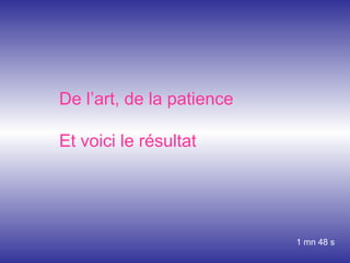 De l’art, de la patience Et voici le résultat 1 mn 48 s 