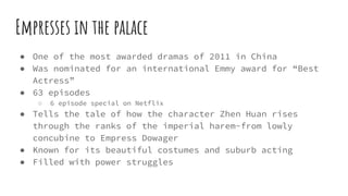 Empresses in the palace
● One of the most awarded dramas of 2011 in China
● Was nominated for an international Emmy award for “Best
Actress”
● 63 episodes
○ 6 episode special on Netflix
● Tells the tale of how the character Zhen Huan rises
through the ranks of the imperial harem-from lowly
concubine to Empress Dowager
● Known for its beautiful costumes and suburb acting
● Filled with power struggles
 