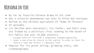 Nirvana in fire
● By far my favorite Chinese drama of all time
● Was a cultural phenomenon not only in China but overseas
● Hailed as the Chinese equivalent of “Game of Thrones”
● 52 episodes
● Lin Shu(the main character), his father, and their army
are framed by a political rival leading to the death of
his family and over 10,000 soldiers.
○ Escapes with his life with a completely changed appearance
○ Under a new alias he returns to the capital in order to clear his
family’s name and instill a righteous ruler
● Popular for its great acting, gripping story, and
cinematography
 