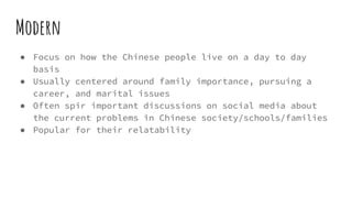 Modern
● Focus on how the Chinese people live on a day to day
basis
● Usually centered around family importance, pursuing a
career, and marital issues
● Often spir important discussions on social media about
the current problems in Chinese society/schools/families
● Popular for their relatability
 