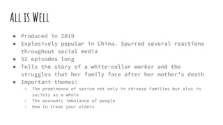 All is Well
● Produced in 2019
● Explosively popular in China. Spurred several reactions
throughout social media
● 52 episodes long
● Tells the story of a white-collar worker and the
struggles that her family face after her mother’s death
● Important themes:
○ The prominence of sexism not only in chinese families but also in
society as a whole
○ The economic imbalance of people
○ How to treat your elders
 