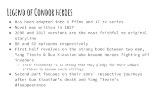 Legend of Condor heroes
● Has been adapted into 6 films and 17 tv series
● Novel was written in 1957
● 2008 and 2017 versions are the most faithful to original
storyline
● 50 and 52 episodes respectively
● First half revolves on the strong bond between two men,
Yang Tiexin & Guo Xiaotian who become heroes fighting off
invaders
○ Their friendship is so strong that they pledge for their unborn
children to become sworn siblings
● Second part focuses on their sons’ respective journeys
after Guo Xiaotian’s death and Yang Tiexin’s
disappearance
 