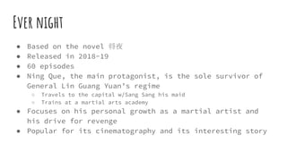 Ever night
● Based on the novel 将夜
● Released in 2018-19
● 60 episodes
● Ning Que, the main protagonist, is the sole survivor of
General Lin Guang Yuan’s regime
○ Travels to the capital w/Sang Sang his maid
○ Trains at a martial arts academy
● Focuses on his personal growth as a martial artist and
his drive for revenge
● Popular for its cinematography and its interesting story
 