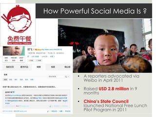How Powerful Social Media Is ?
• A reporters advocated via
Weibo in April 2011
• Raised USD 2.8 million in 9
months
• China’s State Council
launched National Free Lunch
Pilot Program in 2011
 