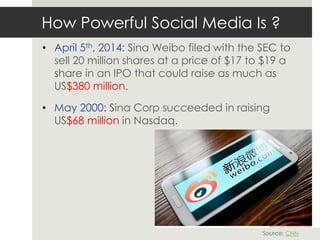 How Powerful Social Media Is ?
• April 5th, 2014: Sina Weibo filed with the SEC to
sell 20 million shares at a price of $17 to $19 a
share in an IPO that could raise as much as
US$380 million.
• May 2000: Sina Corp succeeded in raising
US$68 million in Nasdaq.
Source: CNN
 