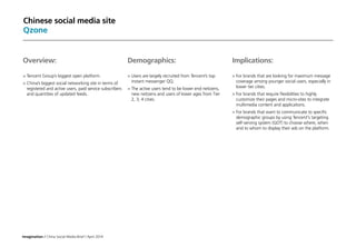 Imagination / China Social Media Brief / April 2014
Chinese social media site
Qzone
Implications:
	For brands that are looking for maximum message
coverage among younger social users, especially in
lower tier cities.
	For brands that require flexibilities to highly
customize their pages and micro-sites to integrate
multimedia content and applications.
	For brands that want to communicate to specific
demographic groups by using Tencent's targeting
self-serving system (GDT) to choose where, when
and to whom to display their ads on the platform.
Overview:
	Tencent Group’s biggest open platform.
	China’s biggest social networking site in terms of
registered and active users, paid service subscribers
and quantities of updated feeds.
Demographics:
	Users are largely recruited from Tencent’s top
instant messenger QQ.
	The active users tend to be lower end netizens,
new netizens and users of lower ages from Tier
2, 3, 4 cities.
 