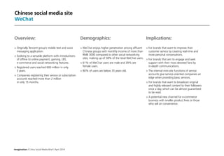 Imagination / China Social Media Brief / April 2014
Chinese social media site
WeChat
Implications:
	For brands that want to improve their
customer service by creating real-time and
more personal conversations.
	For brands that aim to engage and seek
support with their most devoted fans by
in-depth communications.
	The internal mini-site functions of service
accounts give service-oriented companies an
edge when providing basic services.
	For brands that want to broadcast original
and highly relevant content to their followers
once a day, which can be almost guaranteed
to be read.
	A potential new channel for e-commerce
business with smaller product lines or those
who sell on convenience.
Overview:
	Originally Tencent group’s mobile text and voice
messaging application.
	Evolving to a versatile platform with introductions
of offline to online payment, gaming, LBS,
e-commerce and social networking features.
	Registered users reached 600 million in only
3 years.
	Companies registering their service or subscription
accounts reached more than 2 million
in only 15 months.
Demographics:
	WeChat enjoys higher penetration among affluent
Chinese groups with monthly income of more than
RMB 3000 compared to other social networking
sites, making up of 58% of the total WeChat users.
	61% of WeChat users are male and 39% are
female users.
	80% of users are below 35 years old.
 