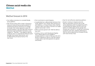 Imagination / China Social Media Brief / April 2014
Chinese social media site
WeChat
	Fever for next self-service advertising platform.
	Tencent is testing to integrate some trial
WeChat subscription accounts with its self-
service advertising system Guangdiantong (GDT).
Currently WeChat supports text link ads at the
bottom of mobile pages and the average click-
through rate is around 3.5. As WeChat is promising
to become more open, targeting advertising on
WeChat will be supported and competed fiercely
with more formats of ads.
WeChat forecast in 2014
	From selling convenience to a versatile lifestyle
service platform.
	After Tencent taking 20% of stake in Dianping-a
restaurant rating and group buying website-it is
predicted that Tencent would focus its strategy
on broader O2O market segments to seize the
dominant position in the O2O field. With access to
Dianping’s huge local lifestyle information a new
category of “Food No.1” was added on WeChat
in Febuary 2014. It is expected that WeChat would
leverage more location base services, such
as table booking and group buying in the
near future.
	From e-commerce to social shopping.
	Currently WeChat is selling limited merchants from
its B2C platform Yixun directly. With partnering up
with Meilishuo, a Chinese Pinterest clone, WeChat
is going to add a new fashion channel to its mobile
payment service later in 2014.
	Offline purchase payment with WeChat will be a
new norm.
	Initiating a trial run with Wangfujing’s flagship
store in Beijing WeChat was available to
complete payment in store on February 14th 2014.
Tencent is expected to roll out a new POS solution
in larger scale to start O2O payments for general
merchandise.
 