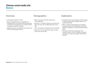 Imagination / China Social Media Brief / April 2014
Chinese social media site
Renren
Implications:
	For brands whose communication content strategy
is highly oriented towards college students and
young professionals.
	With an official censorship policy and a specific
category limitation for small business, big brands
enjoy more flexibility for customizing their business
pages.
	The feature of real name guarantees more
authentic metrics in terms of followers, responds
and reposts to measure campaigns’ effectiveness
and ROI.
Overview:
	A equivalent Facebook of China.
	Renren retargeted its users on post-90s and
repositioned from SNS (social networking services)
to SMS (short message service) to reinforce instant
messaging and group messaging.
	Uploading photos and updating status make up of
70% of user generated content.
Demographics:
	Most of users are university students and
recent graduates.
	Around 7 in 10 (69%) of Renren users tend to be
light users who visit its website less than once a
day.
	52% of total Renren registered users are post 90s.
	More than 75% of the total 54 million monthly
active users are post 90s.
 