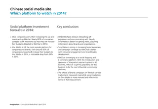 Imagination / China Social Media Brief / April 2014
Chinese social media site
Which platform to watch in 2014?
Social platform investment
forecast in 2014:
	More companies are further increasing the use and
investment on Wechat. Nearly 60% of companies
surveyed by PR Newswire say that they will increase
their budgets allocated to WeChat in 2014.
	Sina Weibo is still the most popular platform for
companies and brands. Even around 50% of
companies surveyed will increase their budgets to
Sina Weibo in 2014, a noticeable drop from 69%
in 2013.
Key conclusion:
	While WeChat is strong in networking, self 	
	 expression and communicating with friends, 				
	 Sina Weibo is better for getting news, acquiring 			
	 information about brands and organizations.
	Sina Weibo is strong in increasing brand awareness
and campaign converge but WeChat is better
with consumer engagement and brand loyalty
development.
	WeChat is emerging as a social shopping and
E-commerce platform. With the introduction and
openness of integration payment system to all
business, WeChat is gaining popularity for B2C
business to be the next influential e-commerce
platform.
	The effects of brand campaigns on Wechat can’t be
tracked and measured meanwhile social marketing
on Sina Weibo is more matured and effective in
terms of ROI measurement.
 