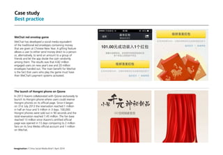 Imagination / China Social Media Brief / April 2014
Case study
Best practice
WeChat red envelop game
WeChat has developed a social media equivalent
of the traditional red envelopes containing money
that are given at Chinese New Year. A gifting feature
allows a user to either send money direct to a person
or, alternatively, to send an amount to a group of
friends and let the app divide the cash randomly
among them. The results was that 4.82 million
engaged users on new year’s eve and 20 million
envelopes handed out. The main benefit for Wechat
is the fact that users who play the game must have
their WeChat’s payment systems activated.
The launch of Hongmi phone on Qzone
In 2013 Xiaomi collaborated with Qzone exclusively to
launch its Hongmi phone where users could reserve
Hongmi phones on its official page. Since it began
on 31st July 2013 the reservation reached 1 million
in half an hour and 5 million in 3 days. 100,000
Hongmi phones were sold out in 90 seconds and the
total reservation reached 7.45 million. The fan base
reached 13 million since Xiaomi’s certified official
page was opened in 13 days comparing to 2 million
fans on its Sina Weibo official account and 1 million
on Wechat.
 