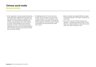 Imagination / China Social Media Brief / April 2014
Chinese social media
Humanization
	China's population has been greatly influenced by
family relationship, togetherness; social harmony
and a great nation rather than individualism and
freedom. This cultural difference explains why
Chinese consumers place much more emphasis
on brands’ sharing behaviours than Germans,
Americans or French. Smart phones and social
media take this truth to the next level by allowing
brands to better connect with consumers and be
part of their life 24/7/365.
	It challenges brands in China to humanize
to open up their company and culture, and
inviting customers in for co-creations of their
products, service or processes. The pioneering
brands experience the business value of brand
humanization by acting like partners rather
than owners.
	Being considered meaningfully different by target
consumers produced a 37% higher contribution to
brand value.
	Zara, which is seen by Chinese consumers as a
'Dreamer’, increased brand value by 60% in 2013.
Nivea has a clear personality in China with a brand
value rise of 36% compared to 2012.
 