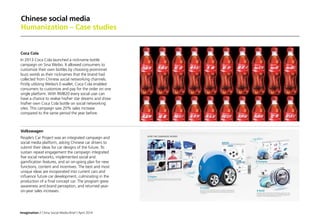 Imagination / China Social Media Brief / April 2014
Chinese social media
Humanization – Case studies
Coca Cola
In 2013 Coca Cola launched a nickname bottle
campaign on Sina Weibo. It allowed consumers to
customize their own bottles by choosing prominnet
buzz words as their nicknames that the brand had
collected from Chinese social networking channels.
Firstly utilizing Weibo’s E-wallet, Coca Cola enabled
consumers to customize and pay for the order on one
single platform. With RMB20 every social user can
have a chance to realise his/her star dreams and show
his/her own Coca Cola bottle on social networking
sites. This campaign saw 20% sales increase
compared to the same period the year before.
Volkswagen
People’s Car Project was an integrated campaign and
social media platform, asking Chinese car drivers to
submit their ideas for car designs of the future. To
sustain repeat engagement the campaign integrated
five social networks, implemented social and
gamification features, and an on-going plan for new
functions, content and incentives. The best and most
unique ideas are incoporated into current cars and
influence future car development, culminating in the
production of a final concept car. The program grew
awareness and brand perception, and returned year-
on-year sales increases.
 