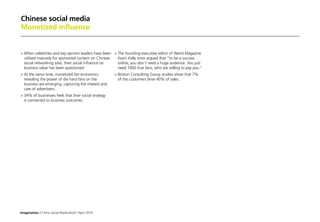 Imagination / China Social Media Brief / April 2014
Chinese social media
Monetized influence
	When celebrities and key opinion leaders have been
utilised maturely for sponsored content on Chinese
social networking sites, their social influence on
business value has been questioned.
	At the same time, monetized fan economics
revealing the power of die hard fans on the
business are emerging, capturing the interest and
care of advertisers.
	34% of businesses feels that their social strategy
is connected to business outcomes.
	The founding executive editor of Weird Magazine
Kevin Kelly once argued that to be a success
online, you don’t need a huge audience. You just
need 1000 true fans, who are willing to pay you.
	Boston Consulting Group studies show that 7%
of the customers drive 40% of sales.
 