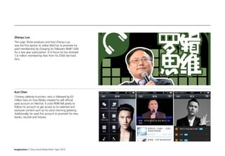 Imagination / China Social Media Brief / April 2014
Zhenyu Luo
The Logic Show producer and host Zhenyu Luo
was the first person to utilize WeChat to promote his
paid membership by charging his followers RMB 1200
for a two year subscription. In 6 hours he has received
1.6 million membership fees from his 5500 die-hard
fans.
Kun Chen
Chinese celebrity Kunchen, who is followed by 63
million fans on Sina Weibo created his self official
paid account on Wechat. It costs RMB168 yearly to
follow his account to get access to his selected and
exclusive content such as his voice morning greeting.
Additionally, he used this account to promote his new
books, records and movies.
 