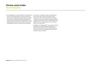 Imagination / China Social Media Brief / April 2014
Chinese social media
Personalization
	The development of social media has influenced the
way in which brands reach and interact with their
consumers. The emerging communication channels
of consumer’s preference challenge advertisers to
adapt and react quickly. More importantly, the focus
on personal two-way communications seems to be
fundamental to enter consumers’ lives and hearts.
	Consumers in emerging markets are leading the
way in their use of newer channels for brand
interaction: 35% of Chinese and 29% of Indian
consumers have used a brand's smartphone app to
engage with a brand to which they are loyal in the
past six months, compared with 17% of US and
14% of UK consumers.
	In addition, an average 39% of consumers in Brazil,
India and China had actually interacted with a
brand they were loyal to using social networks in
the past six months, compared with only 14% of
mature market consumers.
 