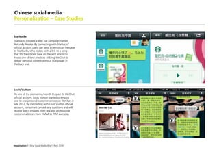 Imagination / China Social Media Brief / April 2014
Chinese social media
Personalization – Case Studies
Starbucks
Starbucks initiated a WeChat campaign named
Naturally Awake. By connecting with Starbucks'
official account users can send an emoticon message
to Starbucks, who replies with a link to a song
that fits their mood base on the sent emoticon.
It was one of best practices utilizing WeChat to
deliver personal content without manpower in
the back end.
 
Louis Vuitton
As one of the pioneering brands to open its WeChat
official account, Louis Vuitton started to employ
one to one personal customer service on WeChat in
late 2012. By connecting with Louis Vuitton official
account, consumers can ask any questions and will
receive direct answers from real and professional
customer advisors from 10AM to 7PM everyday.
 
 